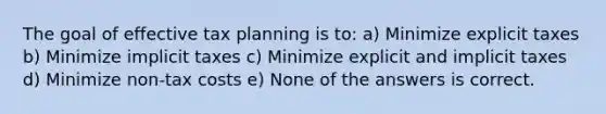 The goal of effective tax planning is to: a) Minimize explicit taxes b) Minimize implicit taxes c) Minimize explicit and implicit taxes d) Minimize non-tax costs e) None of the answers is correct.