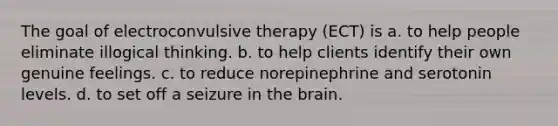 The goal of electroconvulsive therapy (ECT) is a. to help people eliminate illogical thinking. b. to help clients identify their own genuine feelings. c. to reduce norepinephrine and serotonin levels. d. to set off a seizure in the brain.