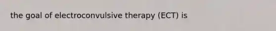 the goal of electroconvulsive therapy (ECT) is