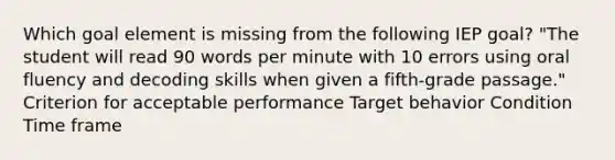 Which goal element is missing from the following IEP goal? "The student will read 90 words per minute with 10 errors using oral fluency and decoding skills when given a fifth-grade passage." Criterion for acceptable performance Target behavior Condition Time frame