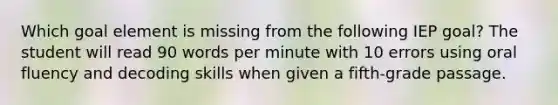 Which goal element is missing from the following IEP goal? The student will read 90 words per minute with 10 errors using oral fluency and decoding skills when given a fifth-grade passage.