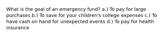 What is the goal of an emergency fund? a.) To pay for large purchases b.) To save for your children's college expenses c.) To have cash on hand for unexpected events d.) To pay for health insurance