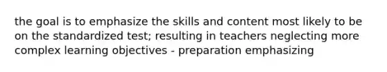 the goal is to emphasize the skills and content most likely to be on the standardized test; resulting in teachers neglecting more complex learning objectives - preparation emphasizing