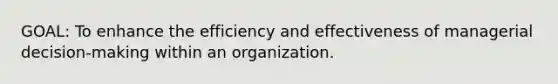 GOAL: To enhance the efficiency and effectiveness of managerial decision-making within an organization.