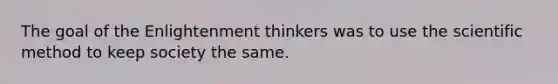 The goal of the Enlightenment thinkers was to use the scientific method to keep society the same.