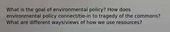 What is the goal of environmental policy? How does environmental policy connect/tie-in to tragedy of the commons? What are different ways/views of how we use resources?