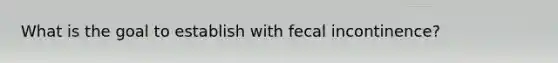 What is the goal to establish with fecal incontinence?