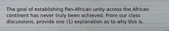 The goal of establishing Pan-African unity across the African continent has never truly been achieved. From our class discussions, provide one (1) explanation as to why this is.