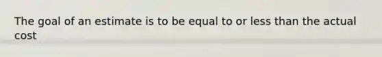 The goal of an estimate is to be equal to or less than the actual cost