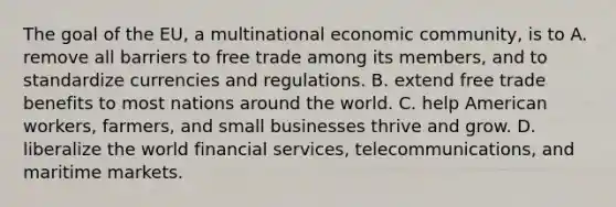 The goal of the EU, a multinational economic community, is to A. remove all barriers to free trade among its members, and to standardize currencies and regulations. B. extend free trade benefits to most nations around the world. C. help American workers, farmers, and small businesses thrive and grow. D. liberalize the world financial services, telecommunications, and maritime markets.