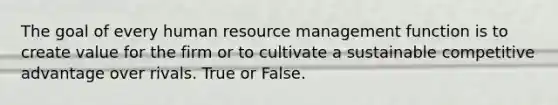 The goal of every human resource management function is to create value for the firm or to cultivate a sustainable competitive advantage over rivals. True or False.