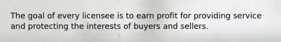 The goal of every licensee is to earn profit for providing service and protecting the interests of buyers and sellers.