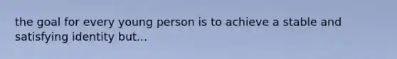 the goal for every young person is to achieve a stable and satisfying identity but...