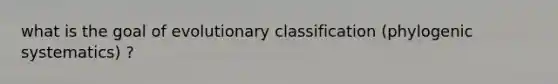 what is the goal of evolutionary classification (phylogenic systematics) ?