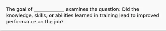 The goal of _____________ examines the question: Did the knowledge, skills, or abilities learned in training lead to improved performance on the job?