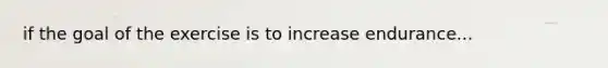 if the goal of the exercise is to increase endurance...