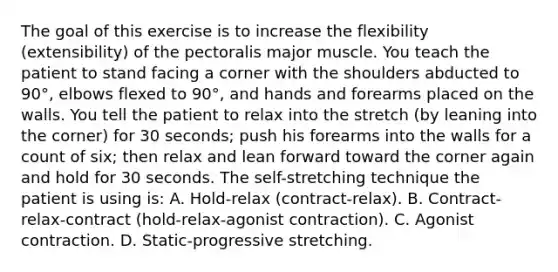 The goal of this exercise is to increase the flexibility (extensibility) of the pectoralis major muscle. You teach the patient to stand facing a corner with the shoulders abducted to 90°, elbows flexed to 90°, and hands and forearms placed on the walls. You tell the patient to relax into the stretch (by leaning into the corner) for 30 seconds; push his forearms into the walls for a count of six; then relax and lean forward toward the corner again and hold for 30 seconds. The self-stretching technique the patient is using is: A. Hold-relax (contract-relax). B. Contract-relax-contract (hold-relax-agonist contraction). C. Agonist contraction. D. Static-progressive stretching.