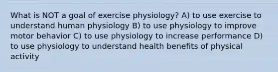 What is NOT a goal of exercise physiology? A) to use exercise to understand human physiology B) to use physiology to improve motor behavior C) to use physiology to increase performance D) to use physiology to understand health benefits of physical activity