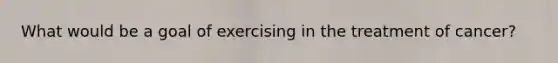 What would be a goal of exercising in the treatment of cancer?