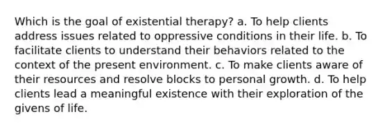 Which is the goal of existential therapy? a. To help clients address issues related to oppressive conditions in their life. b. To facilitate clients to understand their behaviors related to the context of the present environment. c. To make clients aware of their resources and resolve blocks to personal growth. d. To help clients lead a meaningful existence with their exploration of the givens of life.