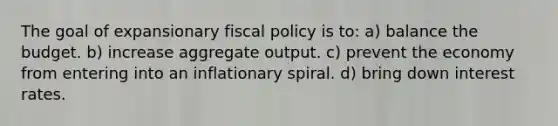 The goal of expansionary fiscal policy is to: a) balance the budget. b) increase aggregate output. c) prevent the economy from entering into an inflationary spiral. d) bring down interest rates.