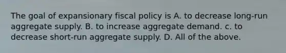 The goal of expansionary <a href='https://www.questionai.com/knowledge/kPTgdbKdvz-fiscal-policy' class='anchor-knowledge'>fiscal policy</a> is A. to decrease long-run aggregate supply. B. to increase aggregate demand. c. to decrease short-run aggregate supply. D. All of the above.