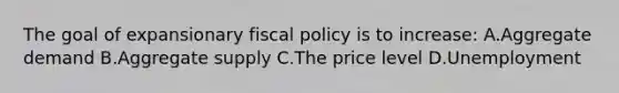 The goal of expansionary fiscal policy is to increase: A.Aggregate demand B.Aggregate supply C.The price level D.Unemployment