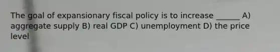 The goal of expansionary fiscal policy is to increase ______ A) aggregate supply B) real GDP C) unemployment D) the price level