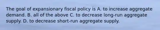 The goal of expansionary fiscal policy is A. to increase aggregate demand. B. all of the above C. to decrease long-run aggregate supply. D. to decrease short-run aggregate supply.