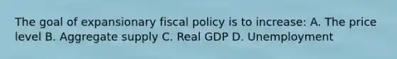 The goal of expansionary fiscal policy is to increase: A. The price level B. Aggregate supply C. Real GDP D. Unemployment