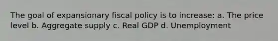 The goal of expansionary fiscal policy is to increase: a. The price level b. Aggregate supply c. Real GDP d. Unemployment