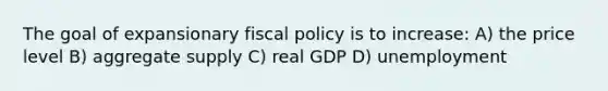 The goal of expansionary fiscal policy is to increase: A) the price level B) aggregate supply C) real GDP D) unemployment