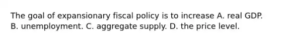 The goal of expansionary fiscal policy is to increase A. real GDP. B. unemployment. C. aggregate supply. D. the price level.