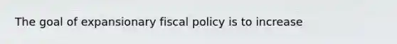 The goal of expansionary fiscal policy is to increase