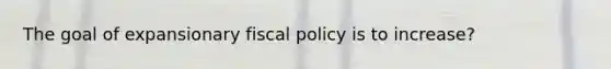 The goal of expansionary fiscal policy is to increase?