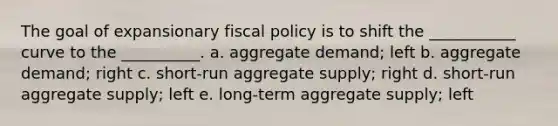 The goal of expansionary fiscal policy is to shift the ___________ curve to the __________. a. aggregate demand; left b. aggregate demand; right c. short-run aggregate supply; right d. short-run aggregate supply; left e. long-term aggregate supply; left