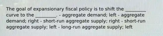 The goal of expansionary fiscal policy is to shift the _________ curve to the _________. - aggregate demand; left - aggregate demand; right - short-run aggregate supply; right - short-run aggregate supply; left - long-run aggregate supply; left