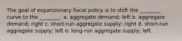 The goal of expansionary fiscal policy is to shift the ________ curve to the ________. a. aggregate demand; left b. aggregate demand; right c. short-run aggregate supply; right d. short-run aggregate supply; left e. long-run aggregate supply; left