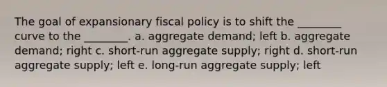 The goal of expansionary fiscal policy is to shift the ________ curve to the ________. a. aggregate demand; left b. aggregate demand; right c. short-run aggregate supply; right d. short-run aggregate supply; left e. long-run aggregate supply; left