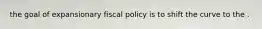 the goal of expansionary fiscal policy is to shift the curve to the .