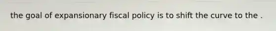 the goal of expansionary fiscal policy is to shift the curve to the .