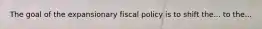 The goal of the expansionary fiscal policy is to shift the... to the...