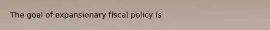 The goal of expansionary fiscal policy is