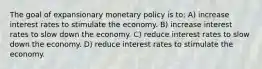 The goal of expansionary monetary policy is to: A) increase interest rates to stimulate the economy. B) increase interest rates to slow down the economy. C) reduce interest rates to slow down the economy. D) reduce interest rates to stimulate the economy.