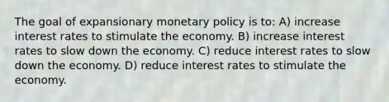 The goal of expansionary monetary policy is to: A) increase interest rates to stimulate the economy. B) increase interest rates to slow down the economy. C) reduce interest rates to slow down the economy. D) reduce interest rates to stimulate the economy.