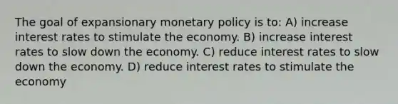 The goal of expansionary monetary policy is to: A) increase interest rates to stimulate the economy. B) increase interest rates to slow down the economy. C) reduce interest rates to slow down the economy. D) reduce interest rates to stimulate the economy