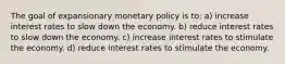 The goal of expansionary monetary policy is to: a) increase interest rates to slow down the economy. b) reduce interest rates to slow down the economy. c) increase interest rates to stimulate the economy. d) reduce interest rates to stimulate the economy.