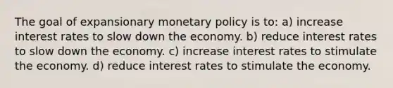 The goal of expansionary <a href='https://www.questionai.com/knowledge/kEE0G7Llsx-monetary-policy' class='anchor-knowledge'>monetary policy</a> is to: a) increase interest rates to slow down the economy. b) reduce interest rates to slow down the economy. c) increase interest rates to stimulate the economy. d) reduce interest rates to stimulate the economy.