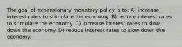 The goal of expansionary monetary policy is to: A) increase interest rates to stimulate the economy. B) reduce interest rates to stimulate the economy. C) increase interest rates to slow down the economy. D) reduce interest rates to slow down the economy.