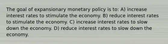 The goal of expansionary monetary policy is to: A) increase interest rates to stimulate the economy. B) reduce interest rates to stimulate the economy. C) increase interest rates to slow down the economy. D) reduce interest rates to slow down the economy.